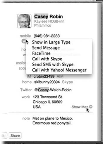 The options that become available when you click the field labels on an address card vary according to field type. Pop-up menus let you send email, open a Web page, or view a map, depending on the type of field you’ve clicked.The Send Message command sends an iMessage to the phone number or email address whose label you’ve clicked—if, in fact, it’s an iMessages-registered number or address.And the Show Map button, new in Mavericks, appears when you point to an address. It opens the new Maps program and shows you this address on a map.