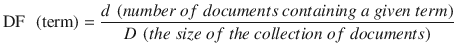 $$ \mathrm{D}\mathrm{F}\kern0.5em \left(\mathrm{term}\right)=\frac{d\ \left( number\ of\ documents\ containing\ a\ given\ term\right)}{D\ \left( the\ size\ of\ the\ collection\ of\ documents\right)} $$