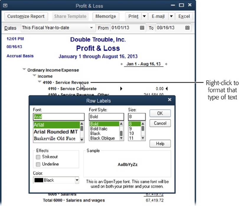 In a report window, right-click the text you want to format, such as a row label, a column label, or a value. Then change the format in the dialog box that opens. (Other than the dialog box’s title—which indicates the report element you’re formatting—the choices are the same for every element.) When you click OK, QuickBooks opens a Changing Font dialog box that asks if you want to change all related fonts. If you click No, it changes the font for only the element you chose. If you click Yes, it changes related elements—often the entire report. If you don’t like the format, right-click the text and try something else.
